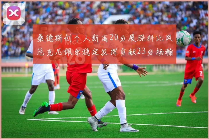 桑德斯创个人新高20分展现科比风范克尼佩尔稳定发挥贡献23分杨瀚森短短2分钟斩获4分
