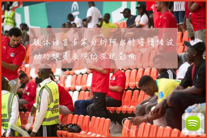 肢体语言专家分析阿尔特塔情绪波动对球员表现的深远影响