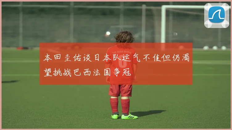 本田圭佑谈日本队运气不佳但仍渴望挑战巴西法国争冠