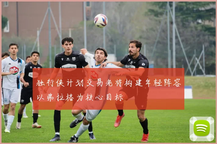 独行侠计划交易老将构建年轻阵容以弗拉格为核心目标