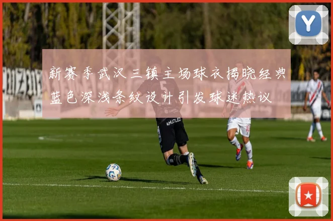 新赛季武汉三镇主场球衣揭晓经典蓝色深浅条纹设计引发球迷热议