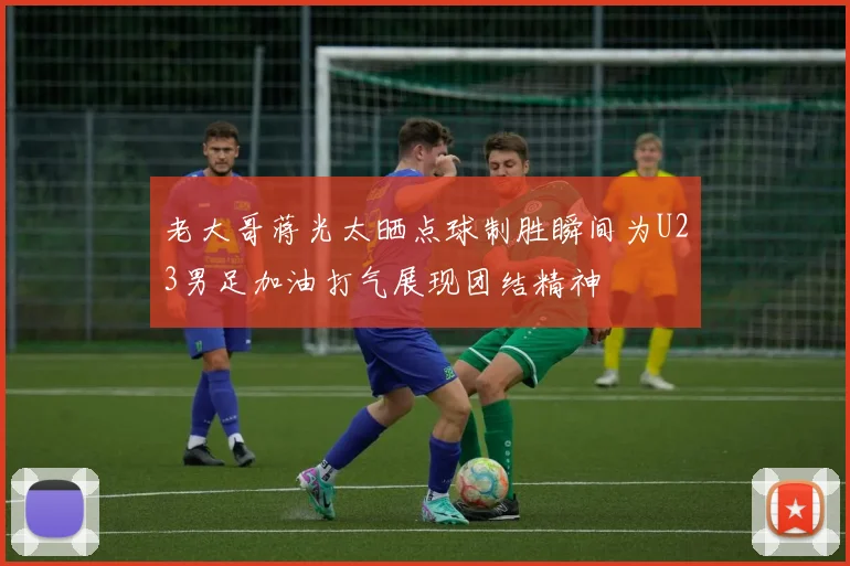 老大哥蒋光太晒点球制胜瞬间为U23男足加油打气展现团结精神