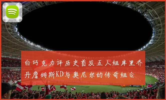 白巧克力评历史首发五人组库里乔丹詹姆斯KD与奥尼尔的传奇组合