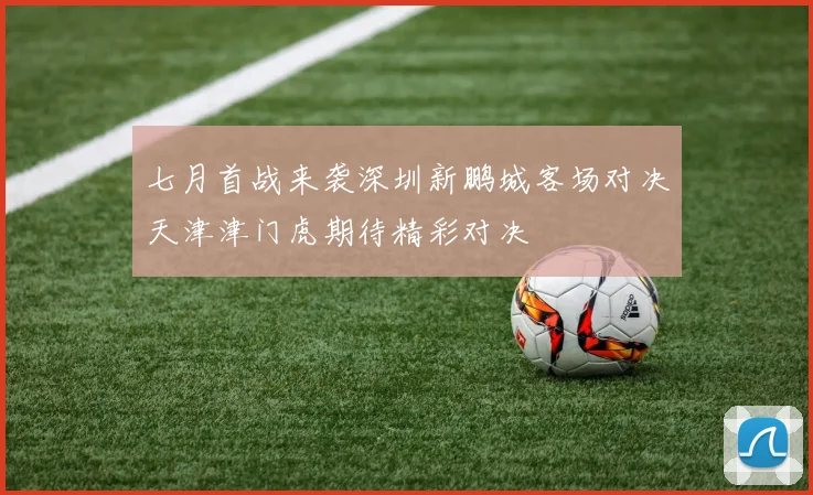 七月首战来袭深圳新鹏城客场对决天津津门虎期待精彩对决