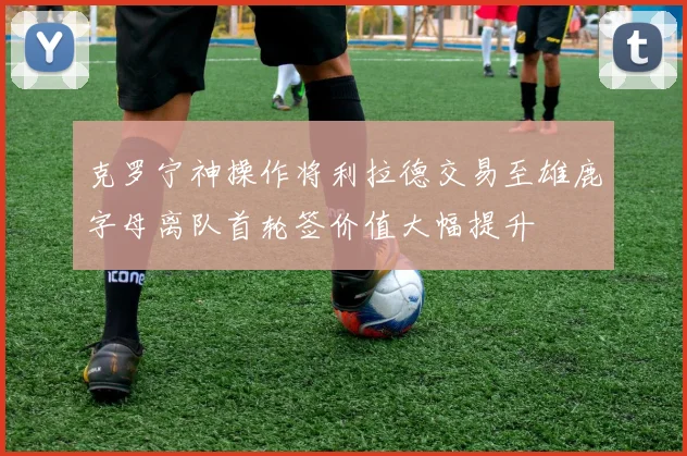 克罗宁神操作将利拉德交易至雄鹿字母离队首轮签价值大幅提升