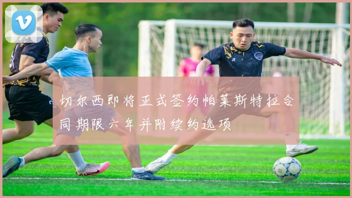 切尔西即将正式签约帕莱斯特拉合同期限六年并附续约选项