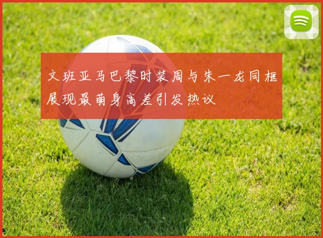 文班亚马巴黎时装周与朱一龙同框展现最萌身高差引发热议