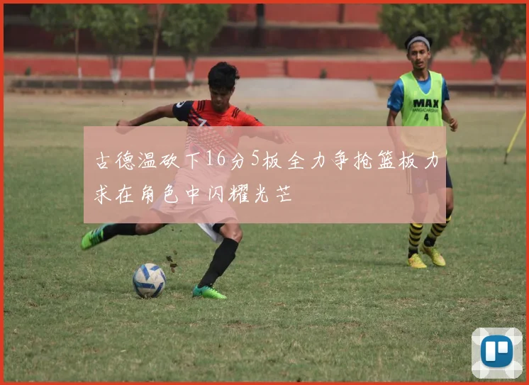 古德温砍下16分5板全力争抢篮板力求在角色中闪耀光芒