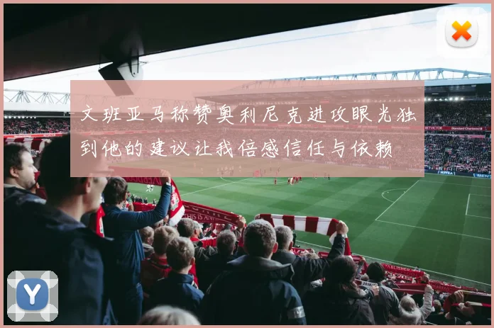 文班亚马称赞奥利尼克进攻眼光独到他的建议让我倍感信任与依赖