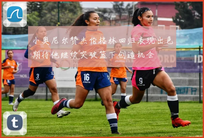 小奥尼尔赞杰伦格林回归表现出色期待他继续突破篮下创造机会