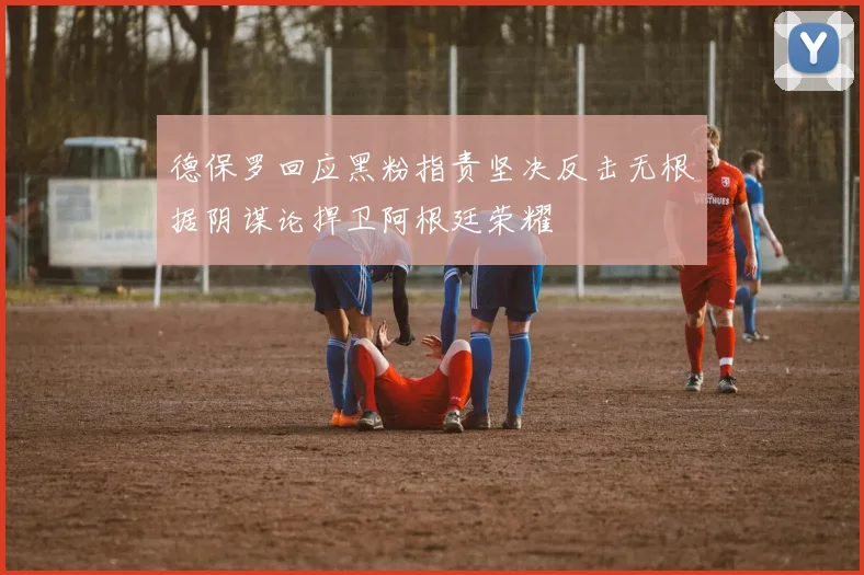 德保罗回应黑粉指责坚决反击无根据阴谋论捍卫阿根廷荣耀