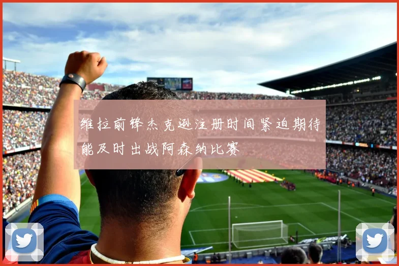 维拉前锋杰克逊注册时间紧迫期待能及时出战阿森纳比赛