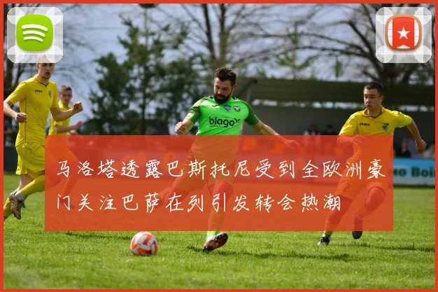 马洛塔透露巴斯托尼受到全欧洲豪门关注巴萨在列引发转会热潮