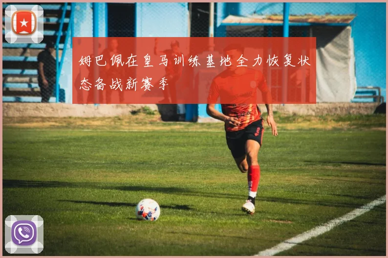 姆巴佩在皇马训练基地全力恢复状态备战新赛季
