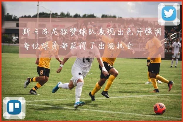 斯卡洛尼称赞球队表现出色并强调每位球员都获得了出场机会