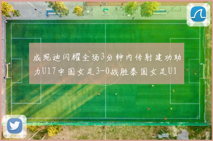 成宛迪闪耀全场3分钟内传射建功助力U17中国女足3-0战胜泰国女足U17