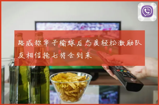 路威称华子输球后态度轻松激励队友相信抢七将会到来