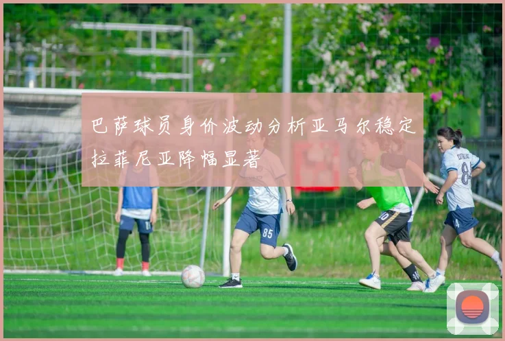 巴萨球员身价波动分析亚马尔稳定拉菲尼亚降幅显著
