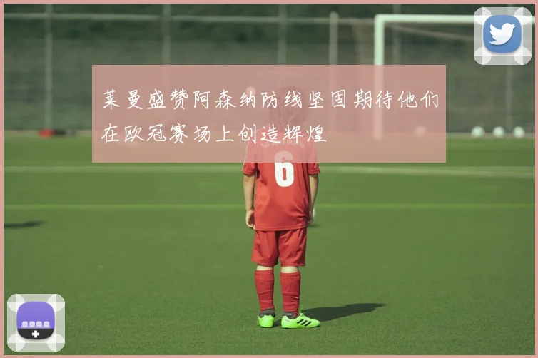 莱曼盛赞阿森纳防线坚固期待他们在欧冠赛场上创造辉煌