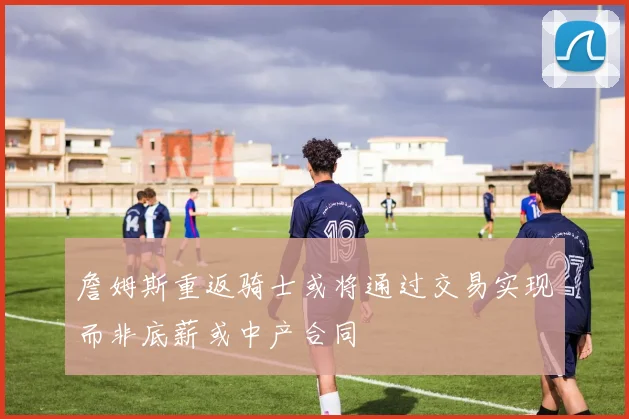詹姆斯重返骑士或将通过交易实现而非底薪或中产合同