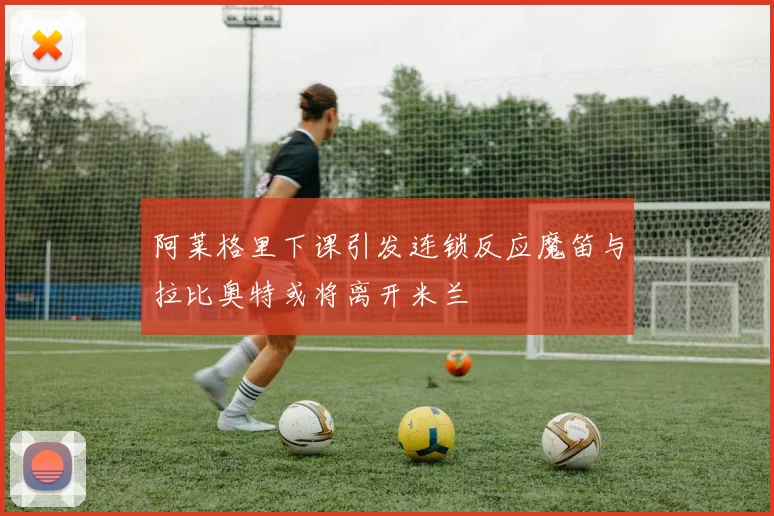 阿莱格里下课引发连锁反应魔笛与拉比奥特或将离开米兰