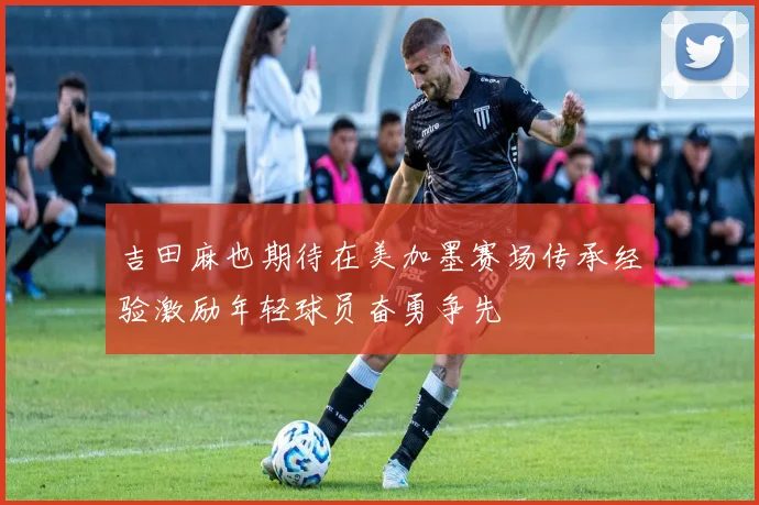 吉田麻也期待在美加墨赛场传承经验激励年轻球员奋勇争先