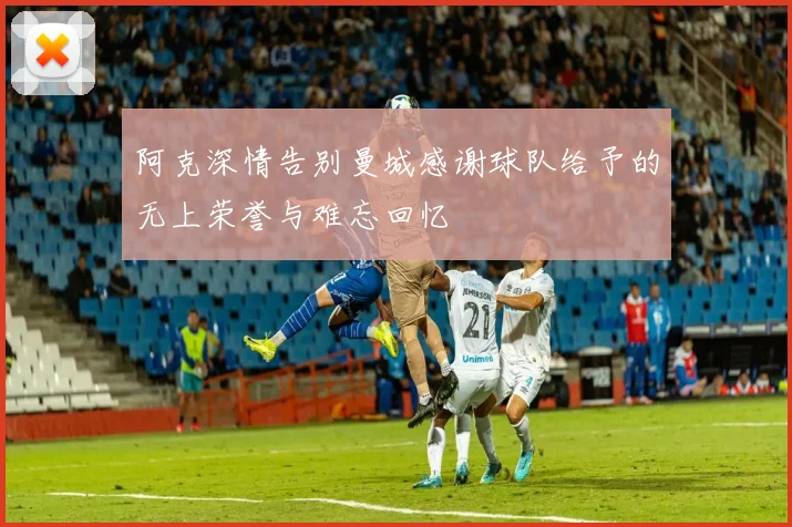 阿克深情告别曼城感谢球队给予的无上荣誉与难忘回忆
