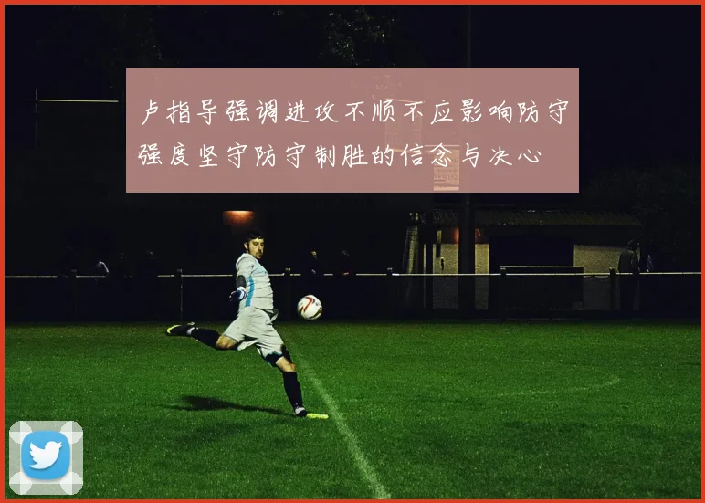 卢指导强调进攻不顺不应影响防守强度坚守防守制胜的信念与决心